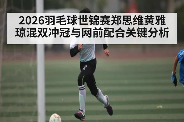 2026羽毛球世锦赛郑思维黄雅琼混双冲冠与网前配合关键分析