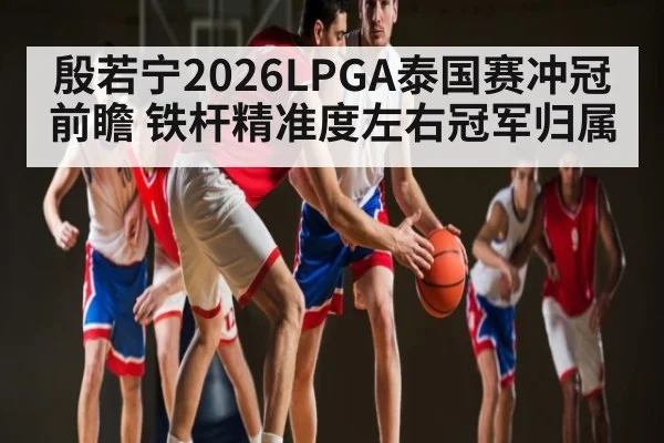 殷若宁2026LPGA泰国赛冲冠前瞻 铁杆精准度左右冠军归属
